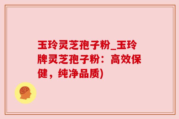 玉玲灵芝孢子粉_玉玲牌灵芝孢子粉：高效保健，纯净品质)