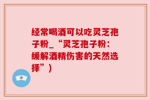 经常喝酒可以吃灵芝孢子粉_“灵芝孢子粉:缓解酒精伤害的天然选择”) 经常喝酒可以吃灵芝孢子粉_“灵芝孢子粉:缓解酒精伤害的天然选择”)
