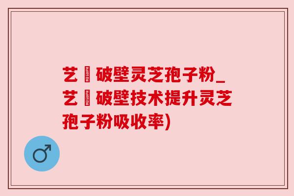 艺蒄破壁灵芝孢子粉_艺蒄破壁技术提升灵芝孢子粉吸收率)