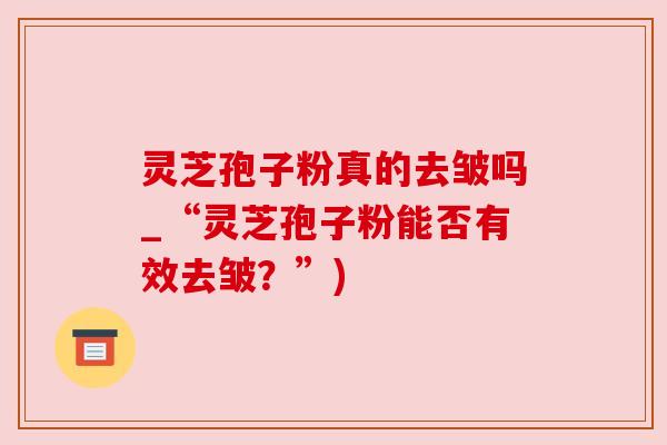 灵芝孢子粉真的去皱吗_“灵芝孢子粉能否有效去皱?”) 灵芝孢子粉真的去皱吗_“灵芝孢子粉能否有效去皱?”)