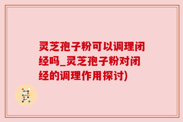 灵芝孢子粉可以调理闭经吗_灵芝孢子粉对闭经的调理作用探讨) 灵芝孢子粉可以调理闭经吗_灵芝孢子粉对闭经的调理作用探讨)