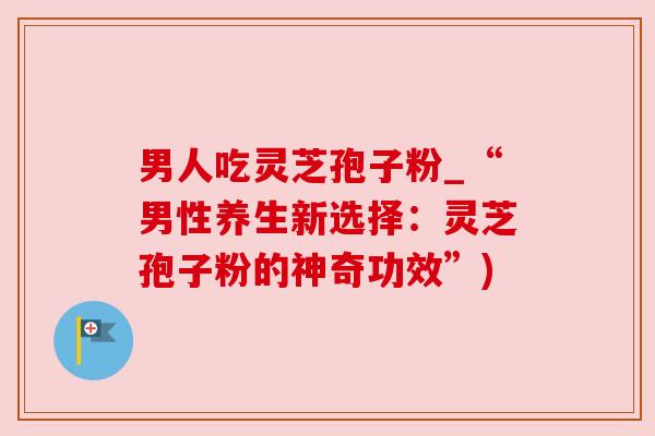 男人吃灵芝孢子粉_“男性养生新选择:灵芝孢子粉的神奇功效”) 男人吃灵芝孢子粉_“男性养生新选择:灵芝孢子粉的神奇功效”)