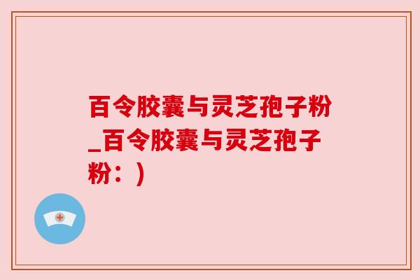 百令胶囊与灵芝孢子粉_百令胶囊与灵芝孢子粉:) 百令胶囊与灵芝孢子粉_百令胶囊与灵芝孢子粉:)