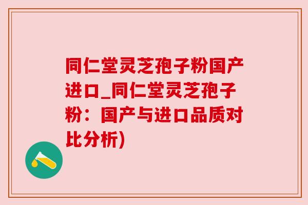 同仁堂灵芝孢子粉国产进口_同仁堂灵芝孢子粉：国产与进口品质对比分析)