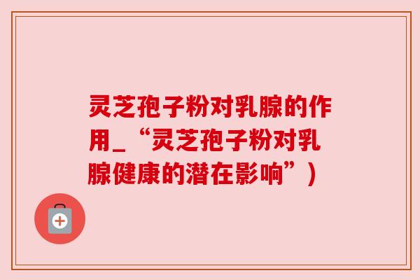 灵芝孢子粉对乳腺的作用_“灵芝孢子粉对乳腺健康的潜在影响”)
