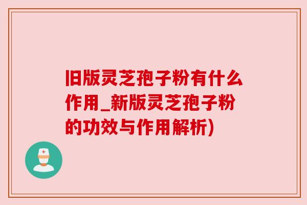 旧版灵芝孢子粉有什么作用_新版灵芝孢子粉的功效与作用解析) 旧版灵芝孢子粉有什么作用_新版灵芝孢子粉的功效与作用解析)