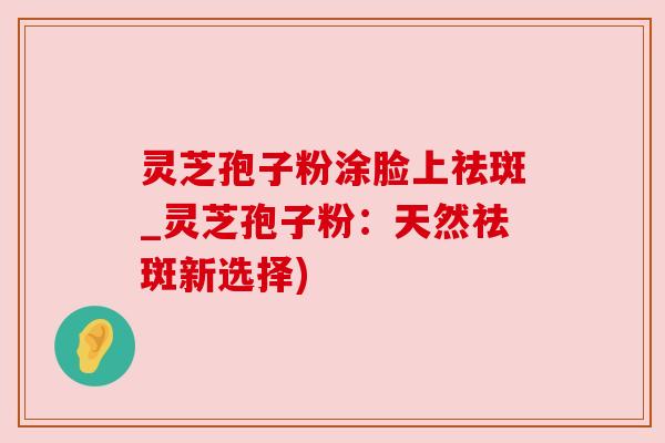 灵芝孢子粉涂脸上祛斑_灵芝孢子粉:天然祛斑新选择) 灵芝孢子粉涂脸上祛斑_灵芝孢子粉:天然祛斑新选择)