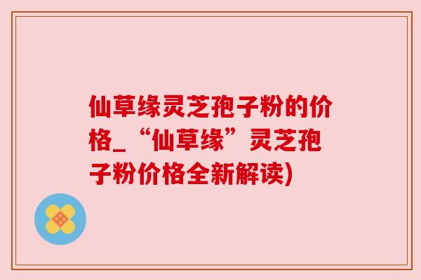 仙草缘灵芝孢子粉的价格_“仙草缘”灵芝孢子粉价格全新解读) 仙草缘灵芝孢子粉的价格_“仙草缘”灵芝孢子粉价格全新解读)
