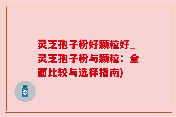 灵芝孢子粉好颗粒好_灵芝孢子粉与颗粒:全面比较与选择指南) 灵芝孢子粉好颗粒好_灵芝孢子粉与颗粒:全面比较与选择指南)
