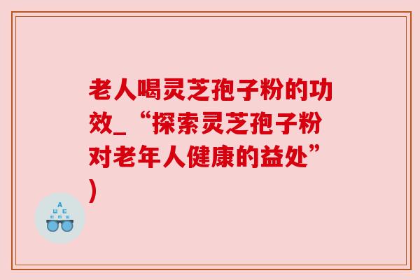 老人喝灵芝孢子粉的功效_“探索灵芝孢子粉对老年人健康的益处”)