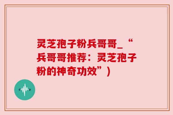 灵芝孢子粉兵哥哥_“兵哥哥推荐:灵芝孢子粉的神奇功效”) 灵芝孢子粉兵哥哥_“兵哥哥推荐:灵芝孢子粉的神奇功效”)