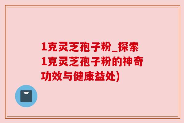 1克灵芝孢子粉_探索1克灵芝孢子粉的神奇功效与健康益处) 1克灵芝孢子粉_探索1克灵芝孢子粉的神奇功效与健康益处)