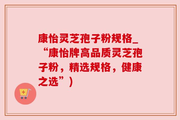 康怡灵芝孢子粉规格_“康怡牌高品质灵芝孢子粉,精选规格,健康之选”) 康怡灵芝孢子粉规格_“康怡牌高品质灵芝孢子粉,精选规格,健康之选”)