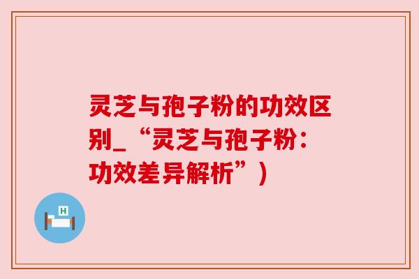 灵芝与孢子粉的功效区别_“灵芝与孢子粉:功效差异解析”) 灵芝与孢子粉的功效区别_“灵芝与孢子粉:功效差异解析”)