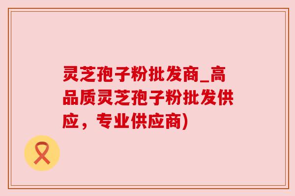 灵芝孢子粉批发商_高品质灵芝孢子粉批发供应,专业供应商) 灵芝孢子粉批发商_高品质灵芝孢子粉批发供应,专业供应商)