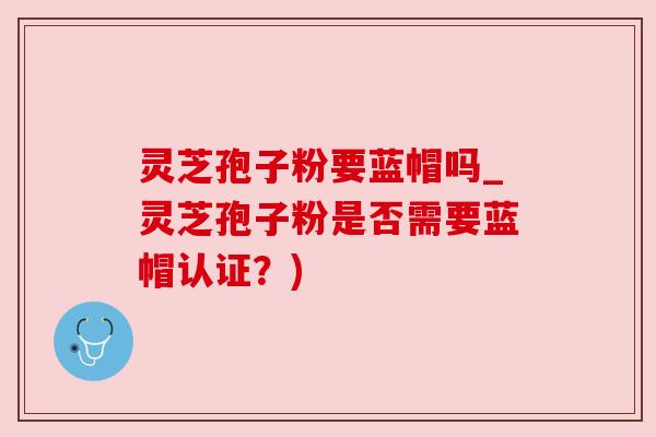 灵芝孢子粉要蓝帽吗_灵芝孢子粉是否需要蓝帽认证?) 灵芝孢子粉要蓝帽吗_灵芝孢子粉是否需要蓝帽认证?)
