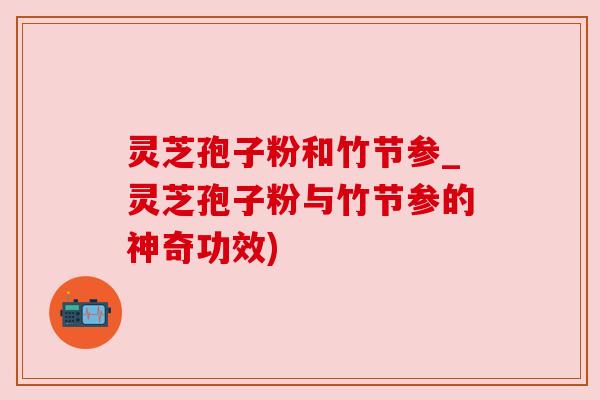 灵芝孢子粉和竹节参_灵芝孢子粉与竹节参的神奇功效) 灵芝孢子粉和竹节参_灵芝孢子粉与竹节参的神奇功效)