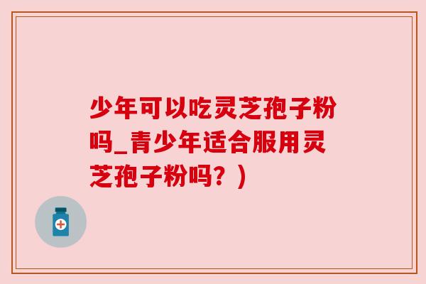 少年可以吃灵芝孢子粉吗_青少年适合服用灵芝孢子粉吗？)