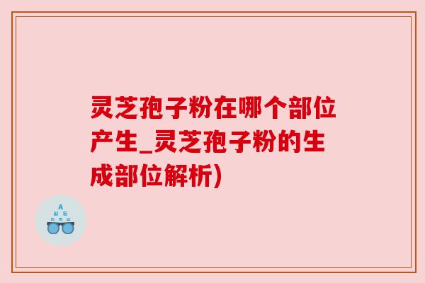 灵芝孢子粉在哪个部位产生_灵芝孢子粉的生成部位解析)