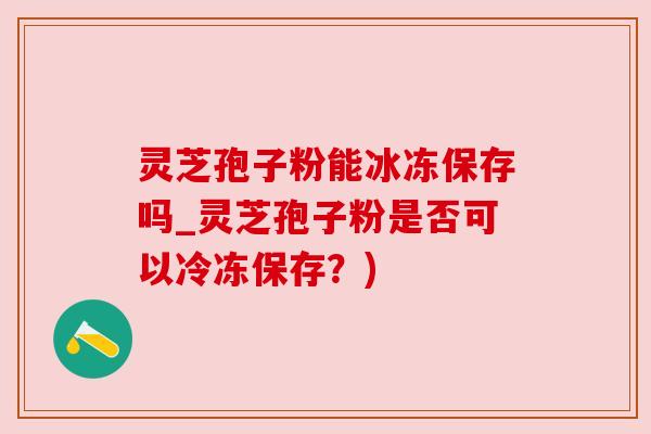 灵芝孢子粉能冰冻保存吗_灵芝孢子粉是否可以冷冻保存?) 灵芝孢子粉能冰冻保存吗_灵芝孢子粉是否可以冷冻保存?)