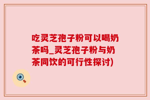 吃灵芝孢子粉可以喝奶茶吗_灵芝孢子粉与奶茶同饮的可行性探讨) 吃灵芝孢子粉可以喝奶茶吗_灵芝孢子粉与奶茶同饮的可行性探讨)