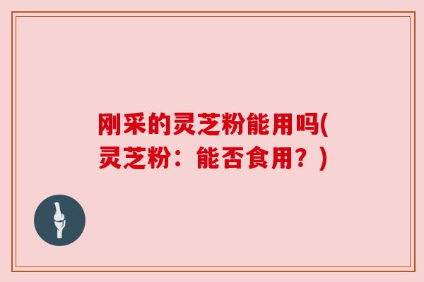 刚采的灵芝粉能用吗(灵芝粉：能否食用？)