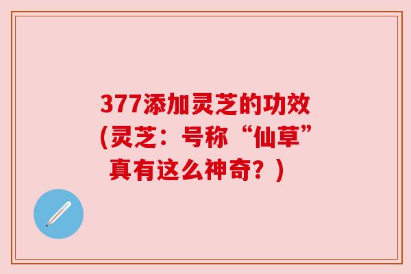 377添加灵芝的功效(灵芝:号称“仙草” 真有这么神奇?) 377添加灵芝的功效(灵芝:号称“仙草” 真有这么神奇?)