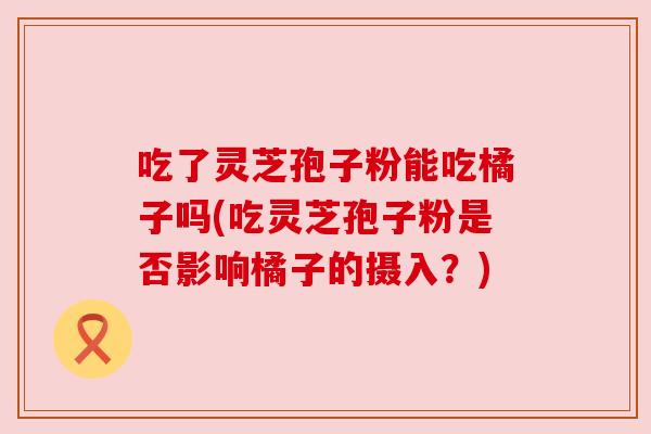 吃了灵芝孢子粉能吃橘子吗(吃灵芝孢子粉是否影响橘子的摄入?) 吃了灵芝孢子粉能吃橘子吗(吃灵芝孢子粉是否影响橘子的摄入?)