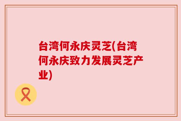 台湾何永庆灵芝(台湾何永庆致力发展灵芝产业) 台湾何永庆灵芝(台湾何永庆致力发展灵芝产业)