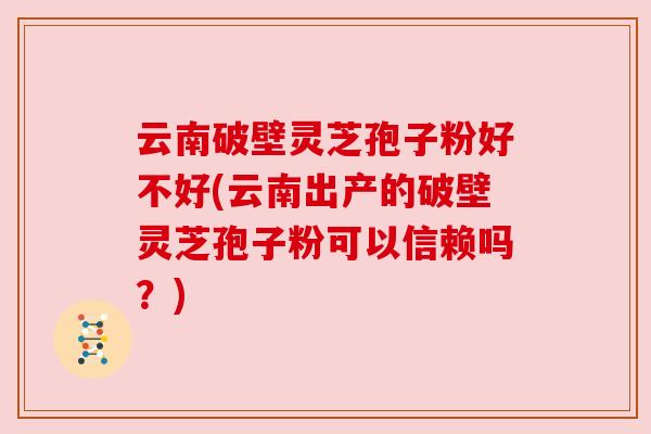 云南破壁灵芝孢子粉好不好(云南出产的破壁灵芝孢子粉可以信赖吗?) 云南破壁灵芝孢子粉好不好(云南出产的破壁灵芝孢子粉可以信赖吗?)