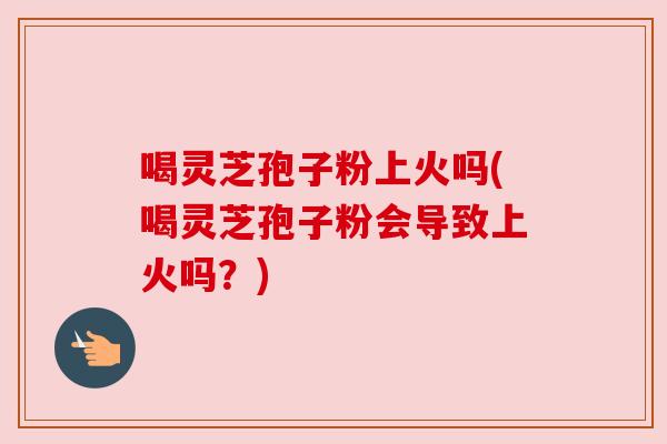 喝灵芝孢子粉上火吗(喝灵芝孢子粉会导致上火吗?) 喝灵芝孢子粉上火吗(喝灵芝孢子粉会导致上火吗?)
