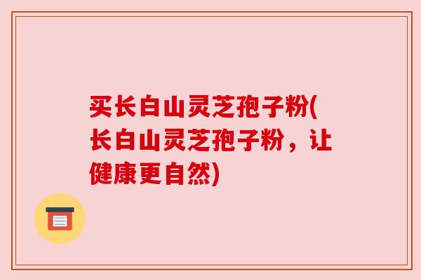买长白山灵芝孢子粉(长白山灵芝孢子粉,让健康更自然) 买长白山灵芝孢子粉(长白山灵芝孢子粉,让健康更自然)