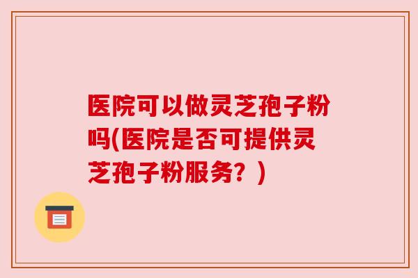 医院可以做灵芝孢子粉吗(医院是否可提供灵芝孢子粉服务？)