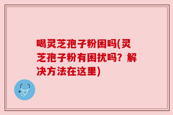 喝灵芝孢子粉困吗(灵芝孢子粉有困扰吗?解决方法在这里) 喝灵芝孢子粉困吗(灵芝孢子粉有困扰吗?解决方法在这里)