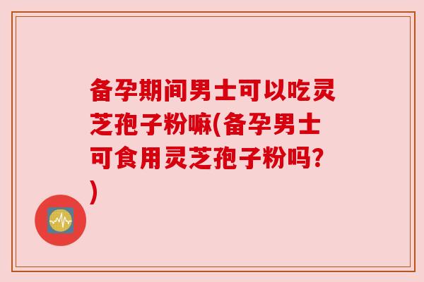 备孕期间男士可以吃灵芝孢子粉嘛(备孕男士可食用灵芝孢子粉吗?) 备孕期间男士可以吃灵芝孢子粉嘛(备孕男士可食用灵芝孢子粉吗?)