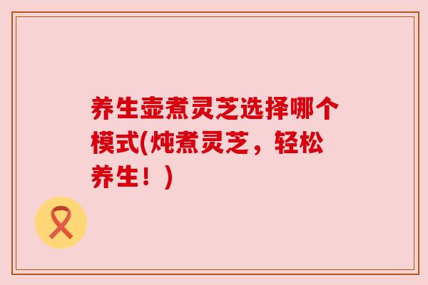 养生壶煮灵芝选择哪个模式(炖煮灵芝,轻松养生!) 养生壶煮灵芝选择哪个模式(炖煮灵芝,轻松养生!)