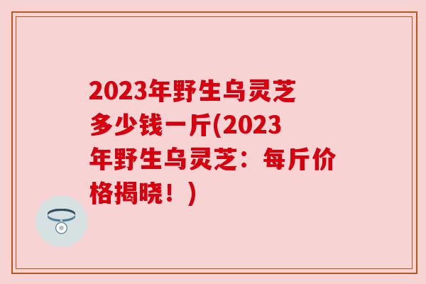 2023年野生乌灵芝多少钱一斤(2023年野生乌灵芝:每斤价格揭晓!) 2023年野生乌灵芝多少钱一斤(2023年野生乌灵芝:每斤价格揭晓!)