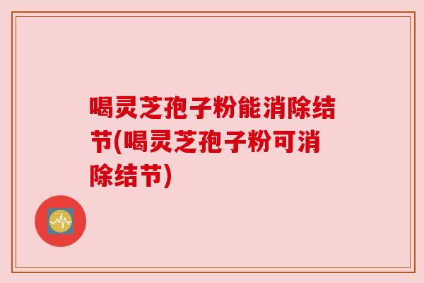 喝灵芝孢子粉能消除结节(喝灵芝孢子粉可消除结节) 喝灵芝孢子粉能消除结节(喝灵芝孢子粉可消除结节)
