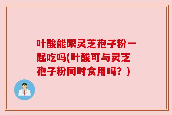 叶酸能跟灵芝孢子粉一起吃吗(叶酸可与灵芝孢子粉同时食用吗?) 叶酸能跟灵芝孢子粉一起吃吗(叶酸可与灵芝孢子粉同时食用吗?)