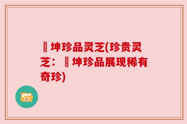 喆坤珍品灵芝(珍贵灵芝:喆坤珍品展现稀有奇珍) 喆坤珍品灵芝(珍贵灵芝:喆坤珍品展现稀有奇珍)