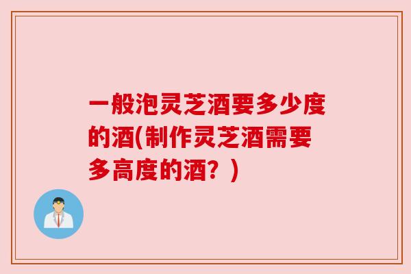 一般泡灵芝酒要多少度的酒(制作灵芝酒需要多高度的酒?) 一般泡灵芝酒要多少度的酒(制作灵芝酒需要多高度的酒?)