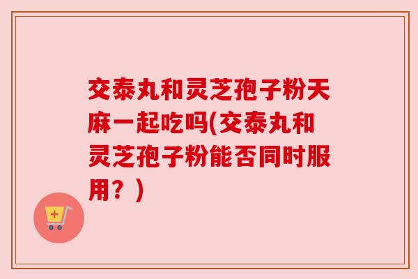 交泰丸和灵芝孢子粉天麻一起吃吗(交泰丸和灵芝孢子粉能否同时服用?) 交泰丸和灵芝孢子粉天麻一起吃吗(交泰丸和灵芝孢子粉能否同时服用?)