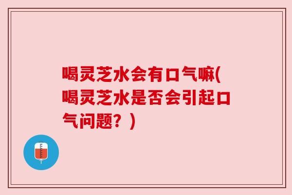 喝灵芝水会有口气嘛(喝灵芝水是否会引起口气问题?) 喝灵芝水会有口气嘛(喝灵芝水是否会引起口气问题?)