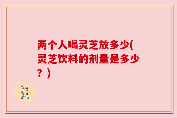 两个人喝灵芝放多少(灵芝饮料的剂量是多少?) 两个人喝灵芝放多少(灵芝饮料的剂量是多少?)