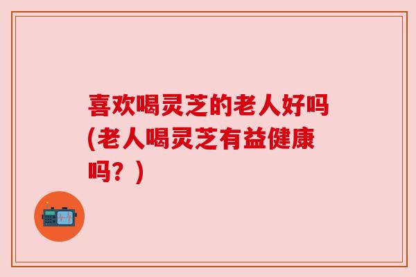 喜欢喝灵芝的老人好吗(老人喝灵芝有益健康吗?) 喜欢喝灵芝的老人好吗(老人喝灵芝有益健康吗?)