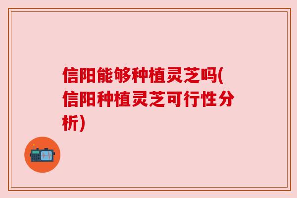信阳能够种植灵芝吗(信阳种植灵芝可行性分析)