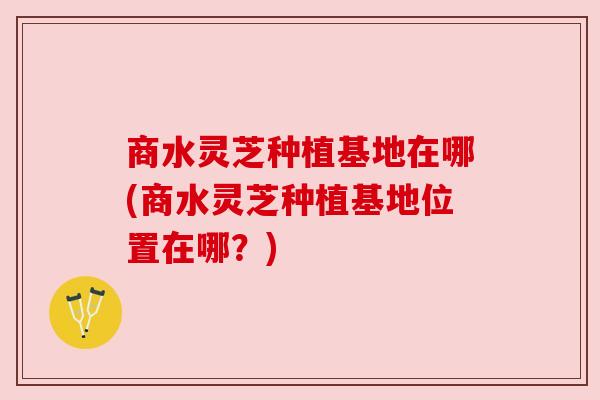 商水灵芝种植基地在哪(商水灵芝种植基地位置在哪?) 商水灵芝种植基地在哪(商水灵芝种植基地位置在哪?)