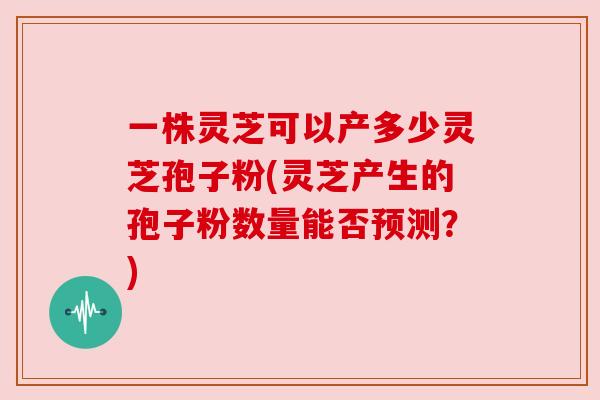 一株灵芝可以产多少灵芝孢子粉(灵芝产生的孢子粉数量能否预测?) 一株灵芝可以产多少灵芝孢子粉(灵芝产生的孢子粉数量能否预测?)