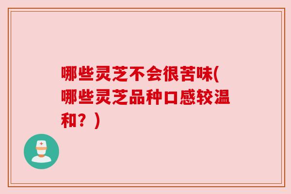 哪些灵芝不会很苦味(哪些灵芝品种口感较温和?) 哪些灵芝不会很苦味(哪些灵芝品种口感较温和?)