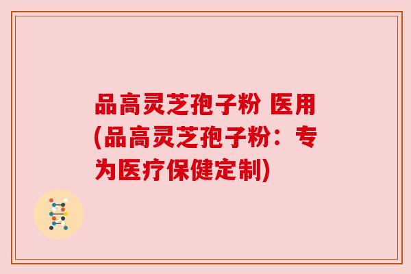品高灵芝孢子粉 医用(品高灵芝孢子粉:专为医疗保健定制) 品高灵芝孢子粉 医用(品高灵芝孢子粉:专为医疗保健定制)
